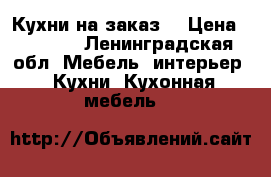 Кухни на заказ  › Цена ­ 1 000 - Ленинградская обл. Мебель, интерьер » Кухни. Кухонная мебель   